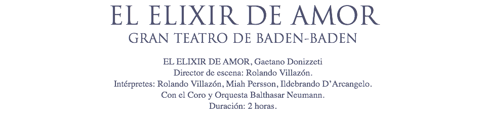 EL ELIXIR DE AMOR
GRAN TEATRO DE BADEN-BADEN EL ELIXIR DE AMOR, Gaetano Donizzeti
Director de escena: Rolando Villazón.
Intérpretes: Rolando Villazón, Miah Persson, Ildebrando D’Arcangelo.
Con el Coro y Orquesta Balthasar Neumann.
Duración: 2 horas. 