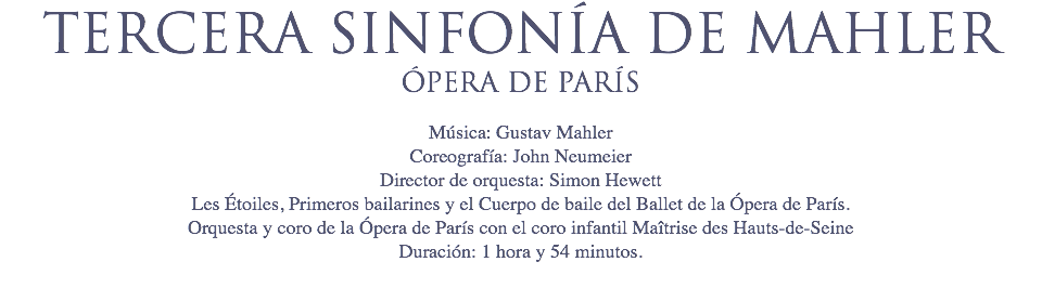 TERCERA SINFONÍA DE MAHLER
ÓPERA DE PARÍS Música: Gustav Mahler
Coreografía: John Neumeier
Director de orquesta: Simon Hewett
Les Étoiles, Primeros bailarines y el Cuerpo de baile del Ballet de la Ópera de París. Orquesta y coro de la Ópera de París con el coro infantil Maîtrise des Hauts-de-Seine Duración: 1 hora y 54 minutos.
