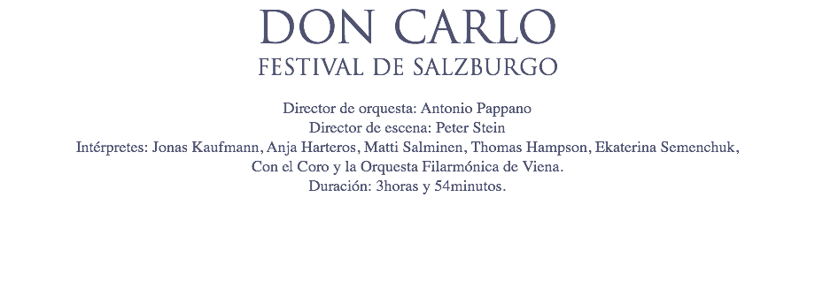 DON CARLO
FESTIVAL DE SALZBURGO Director de orquesta: Antonio Pappano
Director de escena: Peter Stein
Intérpretes: Jonas Kaufmann, Anja Harteros, Matti Salminen, Thomas Hampson, Ekaterina Semenchuk,  Con el Coro y la Orquesta Filarmónica de Viena.
Duración: 3horas y 54minutos. 