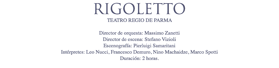 RIGOLETTO
TEATRO REGIO DE PARMA Director de orquesta: Massimo Zanetti Director de escena: Stefano Vizioli Escenografía: Pierluigi Samaritani Intérpretes: Leo Nucci, Francesco Demuro, Nino Machaidze, Marco Spotti
Duración: 2 horas. 