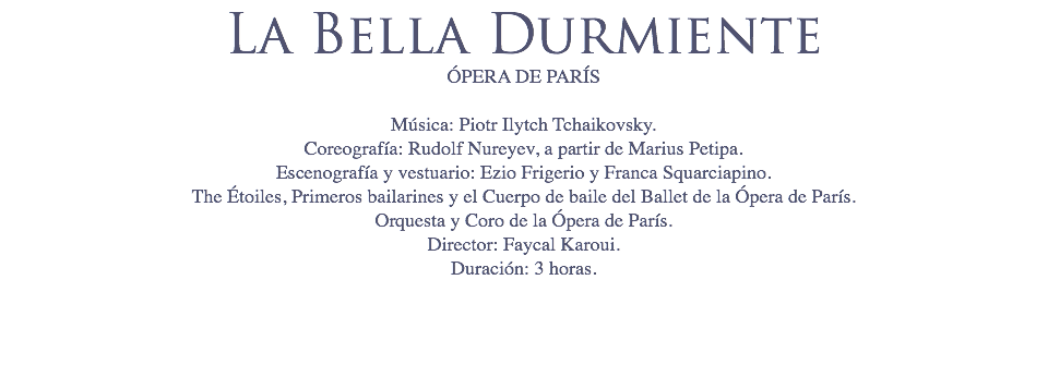 La Bella Durmiente
ÓPERA DE PARÍS Música: Piotr Ilytch Tchaikovsky.
Coreografía: Rudolf Nureyev, a partir de Marius Petipa.
Escenografía y vestuario: Ezio Frigerio y Franca Squarciapino.
The Étoiles, Primeros bailarines y el Cuerpo de baile del Ballet de la Ópera de París.
Orquesta y Coro de la Ópera de París.
Director: Faycal Karoui.
Duración: 3 horas. 