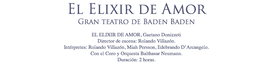 El Elixir de Amor
Gran teatro de Baden Baden EL ELIXIR DE AMOR, Gaetano Donizzeti
Director de escena: Rolando Villazón.
Intérpretes: Rolando Villazón, Miah Persson, Ildebrando D’Arcangelo.
Con el Coro y Orquesta Balthasar Neumann.
Duración: 2 horas.