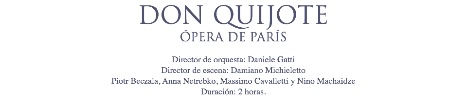 DON QUIJOTE
ÓPERA DE PARÍS Director de orquesta: Daniele Gatti
Director de escena: Damiano Michieletto
Piotr Beczala, Anna Netrebko, Massimo Cavalletti y Nino Machaidze
Duración: 2 horas.
