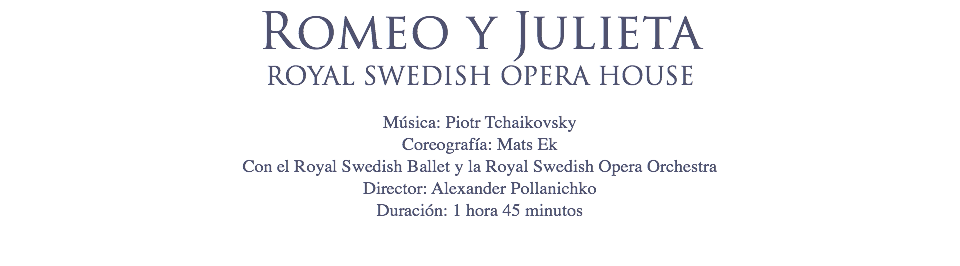 Romeo y Julieta
ROYAL SWEDISH OPERA HOUSE Música: Piotr Tchaikovsky
Coreografía: Mats Ek
Con el Royal Swedish Ballet y la Royal Swedish Opera Orchestra
Director: Alexander Pollanichko
Duración: 1 hora 45 minutos 
