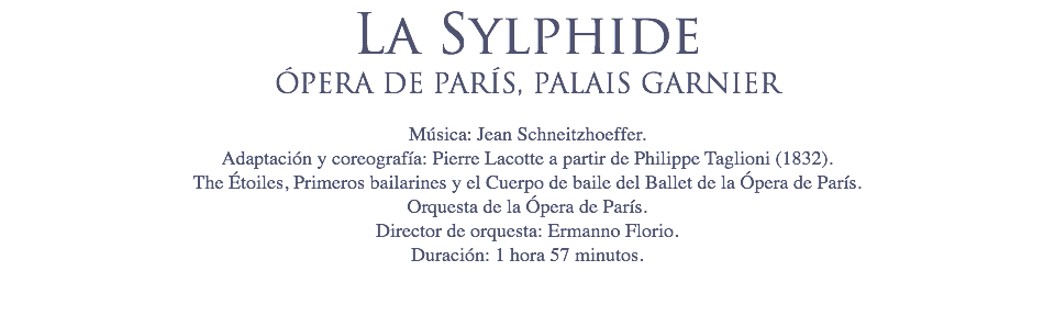 La Sylphide
ÓPERA DE PARÍS, PALAIS GARNIER Música: Jean Schneitzhoeffer.
Adaptación y coreografía: Pierre Lacotte a partir de Philippe Taglioni (1832).
The Étoiles, Primeros bailarines y el Cuerpo de baile del Ballet de la Ópera de París.
Orquesta de la Ópera de París.
Director de orquesta: Ermanno Florio.
Duración: 1 hora 57 minutos. 