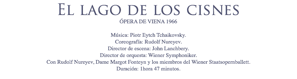 El lago de los cisnes
ÓPERA DE VIENA 1966 Música: Piotr Ilytch Tchaikovsky.
Coreografía: Rudolf Nureyev.
Director de escena: John Lanchbery.
Director de orquesta: Wiener Symphoniker.
Con Rudolf Nureyev, Dame Margot Fonteyn y los miembros del Wiener Staatsopernballett.
Duración: 1hora 47 minutos.

